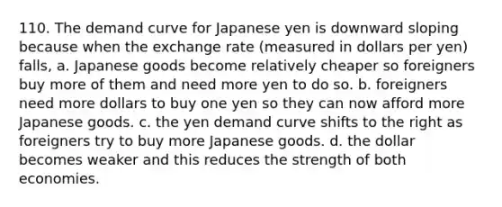 110. The demand curve for Japanese yen is downward sloping because when the exchange rate (measured in dollars per yen) falls, a. Japanese goods become relatively cheaper so foreigners buy more of them and need more yen to do so. b. foreigners need more dollars to buy one yen so they can now afford more Japanese goods. c. the yen demand curve shifts to the right as foreigners try to buy more Japanese goods. d. the dollar becomes weaker and this reduces the strength of both economies.