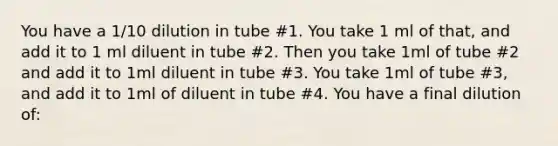 You have a 1/10 dilution in tube #1. You take 1 ml of that, and add it to 1 ml diluent in tube #2. Then you take 1ml of tube #2 and add it to 1ml diluent in tube #3. You take 1ml of tube #3, and add it to 1ml of diluent in tube #4. You have a final dilution of: