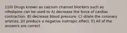 110) Drugs known as calcium channel blockers such as nifedipine can be used to A) decrease the force of cardiac contraction. B) decrease blood pressure. C) dilate the coronary arteries. D) produce a negative inotropic effect. E) All of the answers are correct