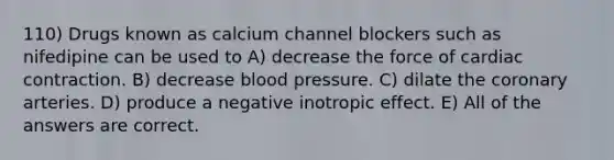 110) Drugs known as calcium channel blockers such as nifedipine can be used to A) decrease the force of cardiac contraction. B) decrease blood pressure. C) dilate the coronary arteries. D) produce a negative inotropic effect. E) All of the answers are correct.