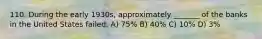 110. During the early 1930s, approximately _______ of the banks in the United States failed. A) 75% B) 40% C) 10% D) 3%