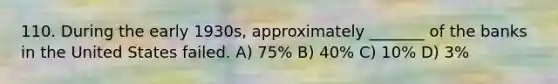 110. During the early 1930s, approximately _______ of the banks in the United States failed. A) 75% B) 40% C) 10% D) 3%