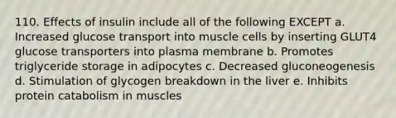 110. Effects of insulin include all of the following EXCEPT a. Increased glucose transport into muscle cells by inserting GLUT4 glucose transporters into plasma membrane b. Promotes triglyceride storage in adipocytes c. Decreased gluconeogenesis d. Stimulation of glycogen breakdown in the liver e. Inhibits protein catabolism in muscles