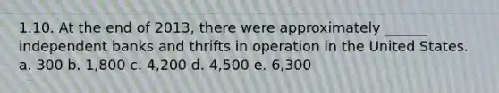 1.10. At the end of 2013, there were approximately ______ independent banks and thrifts in operation in the United States. a. 300 b. 1,800 c. 4,200 d. 4,500 e. 6,300