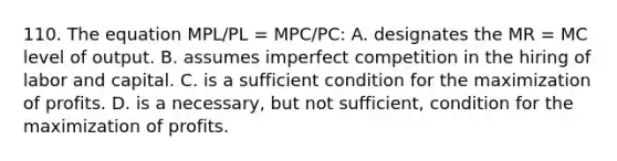 110. The equation MPL/PL = MPC/PC: A. designates the MR = MC level of output. B. assumes imperfect competition in the hiring of labor and capital. C. is a sufficient condition for the maximization of profits. D. is a necessary, but not sufficient, condition for the maximization of profits.