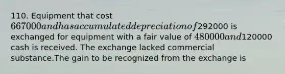 110. Equipment that cost 667000 and has accumulated depreciation of292000 is exchanged for equipment with a fair value of 480000 and120000 cash is received. The exchange lacked commercial substance.The gain to be recognized from the exchange is