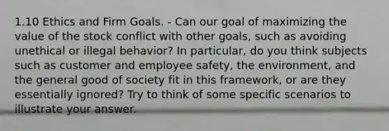 1.10 Ethics and Firm Goals. - Can our goal of maximizing the value of the stock conflict with other goals, such as avoiding unethical or illegal behavior? In particular, do you think subjects such as customer and employee safety, the environment, and the general good of society fit in this framework, or are they essentially ignored? Try to think of some specific scenarios to illustrate your answer.