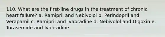 110. What are the first-line drugs in the treatment of chronic heart failure? a. Ramipril and Nebivolol b. Perindopril and Verapamil c. Ramipril and Ivabradine d. Nebivolol and Digoxin e. Torasemide and Ivabradine