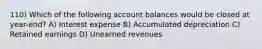 110) Which of the following account balances would be closed at year-end? A) Interest expense B) Accumulated depreciation C) Retained earnings D) Unearned revenues