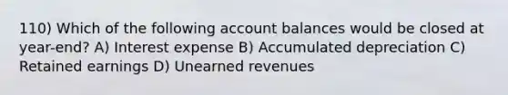 110) Which of the following account balances would be closed at year-end? A) Interest expense B) Accumulated depreciation C) Retained earnings D) <a href='https://www.questionai.com/knowledge/kJai9DDOaA-unearned-revenues' class='anchor-knowledge'>unearned revenues</a>