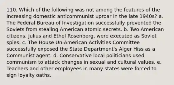 110. Which of the following was not among the features of the increasing domestic anticommunist uproar in the late 1940s? a. The Federal Bureau of Investigation successfully prevented the Soviets from stealing American atomic secrets. b. Two American citizens, Julius and Ethel Rosenberg, were executed as Soviet spies. c. The House Un-American Activities Committee successfully exposed the State Department's Alger Hiss as a Communist agent. d. Conservative local politicians used communism to attack changes in sexual and cultural values. e. Teachers and other employees in many states were forced to sign loyalty oaths.