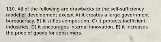 110. All of the following are drawbacks to the self-sufficiency model of development except A) it creates a large government bureaucracy. B) it stifles competition. C) it protects inefficient industries. D) it encourages internal innovation. E) it increases the price of goods for consumers.