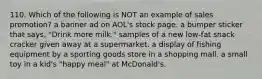 110. Which of the following is NOT an example of sales promotion? a banner ad on AOL's stock page. a bumper sticker that says, "Drink more milk." samples of a new low-fat snack cracker given away at a supermarket. a display of fishing equipment by a sporting goods store in a shopping mall. a small toy in a kid's "happy meal" at McDonald's.