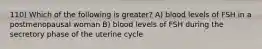 110) Which of the following is greater? A) blood levels of FSH in a postmenopausal woman B) blood levels of FSH during the secretory phase of the uterine cycle