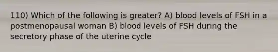 110) Which of the following is greater? A) blood levels of FSH in a postmenopausal woman B) blood levels of FSH during the secretory phase of the uterine cycle