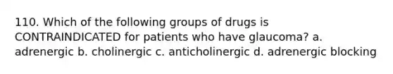 110. Which of the following groups of drugs is CONTRAINDICATED for patients who have glaucoma? a. adrenergic b. cholinergic c. anticholinergic d. adrenergic blocking