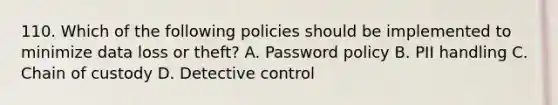 110. Which of the following policies should be implemented to minimize data loss or theft? A. Password policy B. PII handling C. Chain of custody D. Detective control