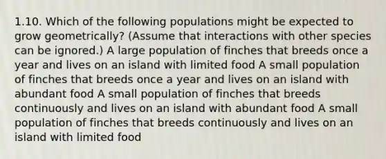 1.10. Which of the following populations might be expected to grow geometrically? (Assume that interactions with other species can be ignored.) A large population of finches that breeds once a year and lives on an island with limited food A small population of finches that breeds once a year and lives on an island with abundant food A small population of finches that breeds continuously and lives on an island with abundant food A small population of finches that breeds continuously and lives on an island with limited food