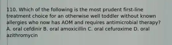 110. Which of the following is the most prudent first-line treatment choice for an otherwise well toddler without known allergies who now has AOM and requires antimicrobial therapy? A. oral cefdinir B. oral amoxicillin C. oral cefuroxime D. oral azithromycin