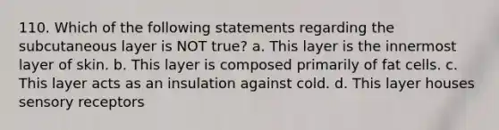 110. Which of the following statements regarding the subcutaneous layer is NOT true? a. This layer is the innermost layer of skin. b. This layer is composed primarily of fat cells. c. This layer acts as an insulation against cold. d. This layer houses sensory receptors