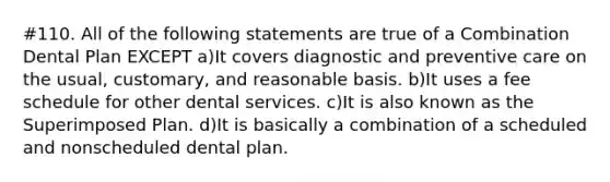 #110. All of the following statements are true of a Combination Dental Plan EXCEPT a)It covers diagnostic and preventive care on the usual, customary, and reasonable basis. b)It uses a fee schedule for other dental services. c)It is also known as the Superimposed Plan. d)It is basically a combination of a scheduled and nonscheduled dental plan.