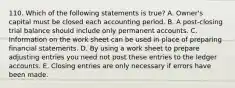 110. Which of the following statements is true? A. Owner's capital must be closed each accounting period. B. A post-closing trial balance should include only permanent accounts. C. Information on the work sheet can be used in place of preparing financial statements. D. By using a work sheet to prepare adjusting entries you need not post these entries to the ledger accounts. E. Closing entries are only necessary if errors have been made.