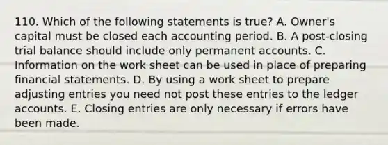 110. Which of the following statements is true? A. Owner's capital must be closed each accounting period. B. A post-closing trial balance should include only permanen<a href='https://www.questionai.com/knowledge/k7x83BRk9p-t-accounts' class='anchor-knowledge'>t accounts</a>. C. Information on the work sheet can be used in place of preparing <a href='https://www.questionai.com/knowledge/kFBJaQCz4b-financial-statements' class='anchor-knowledge'>financial statements</a>. D. By using a work sheet to prepare <a href='https://www.questionai.com/knowledge/kGxhM5fzgy-adjusting-entries' class='anchor-knowledge'>adjusting entries</a> you need not post these entries to the ledger accounts. E. Closing entries are only necessary if errors have been made.