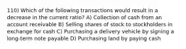 110) Which of the following transactions would result in a decrease in the current ratio? A) Collection of cash from an account receivable B) Selling shares of stock to stockholders in exchange for cash C) Purchasing a delivery vehicle by signing a long-term note payable D) Purchasing land by paying cash