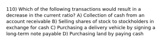 110) Which of the following transactions would result in a decrease in the current ratio? A) Collection of cash from an account receivable B) Selling shares of stock to stockholders in exchange for cash C) Purchasing a delivery vehicle by signing a long-term note payable D) Purchasing land by paying cash