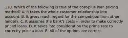 110. Which of the following is true of the cost-plus loan pricing method? A. It takes the whole customer relationship into account. B. It gives much regard for the competition from other lenders. C. It assumes the bank's costs in order to make correctly priced loans. D. It takes into consideration the prime rate to correctly price a loan. E. All of the options are correct.