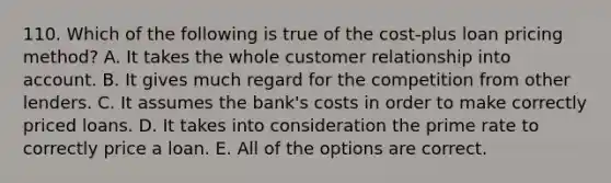 110. Which of the following is true of the cost-plus loan pricing method? A. It takes the whole customer relationship into account. B. It gives much regard for the competition from other lenders. C. It assumes the bank's costs in order to make correctly priced loans. D. It takes into consideration the prime rate to correctly price a loan. E. All of the options are correct.