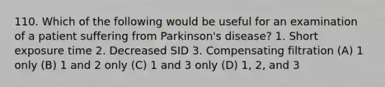 110. Which of the following would be useful for an examination of a patient suffering from Parkinson's disease? 1. Short exposure time 2. Decreased SID 3. Compensating filtration (A) 1 only (B) 1 and 2 only (C) 1 and 3 only (D) 1, 2, and 3