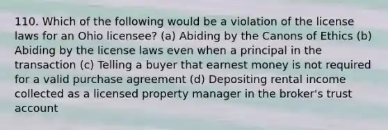 110. Which of the following would be a violation of the license laws for an Ohio licensee? (a) Abiding by the Canons of Ethics (b) Abiding by the license laws even when a principal in the transaction (c) Telling a buyer that earnest money is not required for a valid purchase agreement (d) Depositing rental income collected as a licensed property manager in the broker's trust account