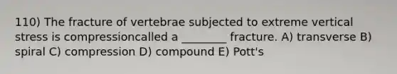 110) The fracture of vertebrae subjected to extreme vertical stress is compressioncalled a ________ fracture. A) transverse B) spiral C) compression D) compound E) Pott's