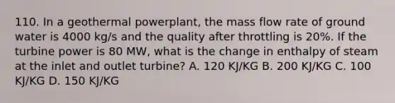 110. In a geothermal powerplant, the mass flow rate of ground water is 4000 kg/s and the quality after throttling is 20%. If the turbine power is 80 MW, what is the change in enthalpy of steam at the inlet and outlet turbine? A. 120 KJ/KG B. 200 KJ/KG C. 100 KJ/KG D. 150 KJ/KG