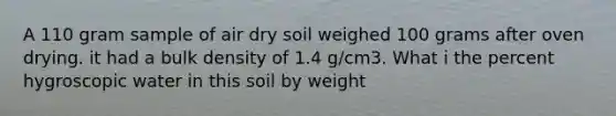 A 110 gram sample of air dry soil weighed 100 grams after oven drying. it had a bulk density of 1.4 g/cm3. What i the percent hygroscopic water in this soil by weight