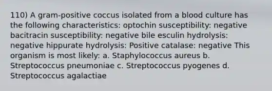 110) A gram-positive coccus isolated from a blood culture has the following characteristics: optochin susceptibility: negative bacitracin susceptibility: negative bile esculin hydrolysis: negative hippurate hydrolysis: Positive catalase: negative This organism is most likely: a. Staphylococcus aureus b. Streptococcus pneumoniae c. Streptococcus pyogenes d. Streptococcus agalactiae