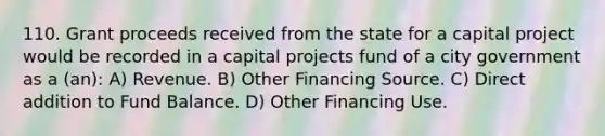 110. Grant proceeds received from the state for a capital project would be recorded in a capital projects fund of a city government as a (an): A) Revenue. B) Other Financing Source. C) Direct addition to Fund Balance. D) Other Financing Use.