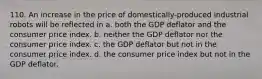 110. An increase in the price of domestically-produced industrial robots will be reflected in a. both the GDP deflator and the consumer price index. b. neither the GDP deflator nor the consumer price index. c. the GDP deflator but not in the consumer price index. d. the consumer price index but not in the GDP deflator.