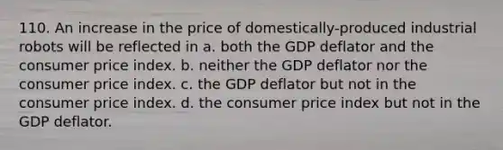 110. An increase in the price of domestically-produced industrial robots will be reflected in a. both the GDP deflator and the consumer price index. b. neither the GDP deflator nor the consumer price index. c. the GDP deflator but not in the consumer price index. d. the consumer price index but not in the GDP deflator.