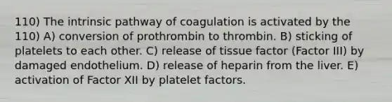 110) The intrinsic pathway of coagulation is activated by the 110) A) conversion of prothrombin to thrombin. B) sticking of platelets to each other. C) release of tissue factor (Factor III) by damaged endothelium. D) release of heparin from the liver. E) activation of Factor XII by platelet factors.