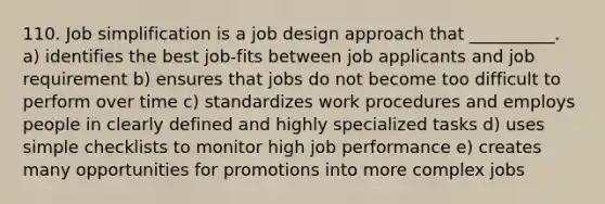 110. Job simplification is a job design approach that __________. a) identifies the best job-fits between job applicants and job requirement b) ensures that jobs do not become too difficult to perform over time c) standardizes work procedures and employs people in clearly defined and highly specialized tasks d) uses simple checklists to monitor high job performance e) creates many opportunities for promotions into more complex jobs