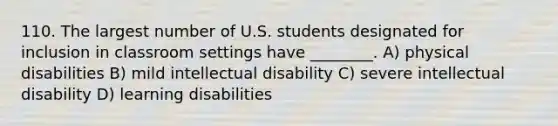 110. The largest number of U.S. students designated for inclusion in classroom settings have ________. A) physical disabilities B) mild intellectual disability C) severe intellectual disability D) learning disabilities