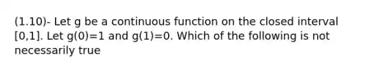 (1.10)- Let g be a continuous function on the closed interval [0,1]. Let g(0)=1 and g(1)=0. Which of the following is not necessarily true