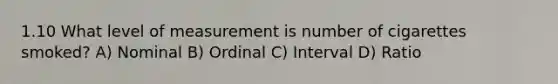 1.10 What level of measurement is number of cigarettes smoked? A) Nominal B) Ordinal C) Interval D) Ratio