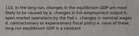 110. In the long run, changes in the equilibrium GDP are most likely to be caused by a. changes in full-employment output b. open market operations by the Fed c. changes in nominal wages d. contractionary or expansionary fiscal policy e. none of these; long-run equilibrium GDP is a constant