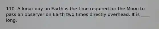 110. A lunar day on Earth is the time required for the Moon to pass an observer on Earth two times directly overhead. It is ____ long.