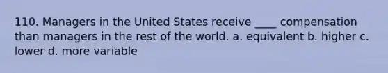 110. Managers in the United States receive ____ compensation than managers in the rest of the world. a. equivalent b. higher c. lower d. more variable