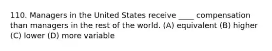 110. Managers in the United States receive ____ compensation than managers in the rest of the world. (A) equivalent (B) higher (C) lower (D) more variable