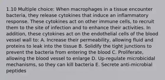 1.10 Multiple choice: When macrophages in a tissue encounter bacteria, they release cytokines that induce an inflammatory response. These cytokines act on other immune cells, to recruit them to the site of infection and to enhance their activities. In addition, these cytokines act on the endothelial cells of the blood vessel wall to: A. Increase their permeability, allowing fluid and proteins to leak into the tissue B. Solidify the tight junctions to prevent the bacteria from entering the blood C. Proliferate, allowing the blood vessel to enlarge D. Up-regulate microbicidal mechanisms, so they can kill bacteria E. Secrete anti-microbial peptides